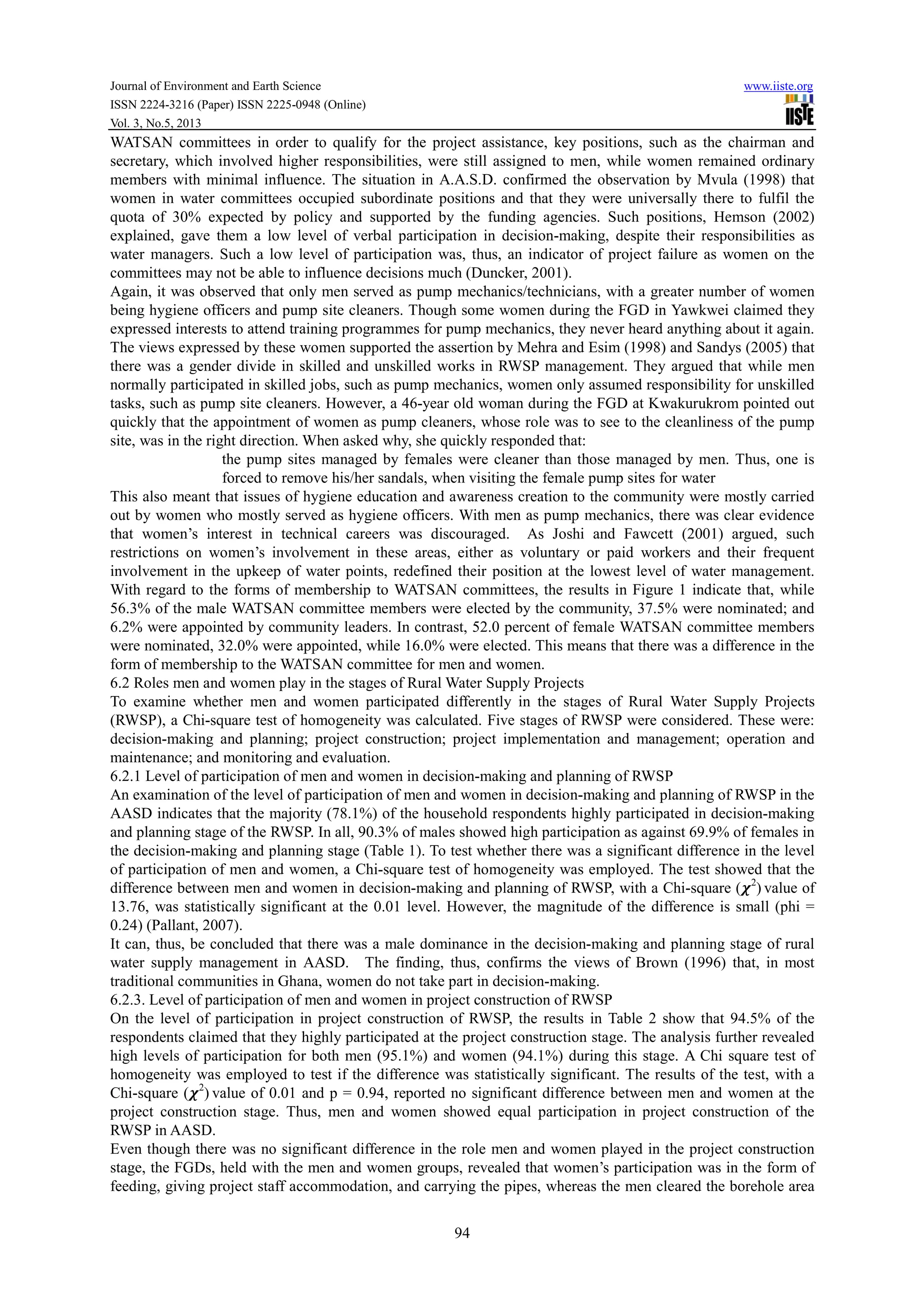 Journal of Environment and Earth Science www.iiste.org
ISSN 2224-3216 (Paper) ISSN 2225-0948 (Online)
Vol. 3, No.5, 2013
94
WATSAN committees in order to qualify for the project assistance, key positions, such as the chairman and
secretary, which involved higher responsibilities, were still assigned to men, while women remained ordinary
members with minimal influence. The situation in A.A.S.D. confirmed the observation by Mvula (1998) that
women in water committees occupied subordinate positions and that they were universally there to fulfil the
quota of 30% expected by policy and supported by the funding agencies. Such positions, Hemson (2002)
explained, gave them a low level of verbal participation in decision-making, despite their responsibilities as
water managers. Such a low level of participation was, thus, an indicator of project failure as women on the
committees may not be able to influence decisions much (Duncker, 2001).
Again, it was observed that only men served as pump mechanics/technicians, with a greater number of women
being hygiene officers and pump site cleaners. Though some women during the FGD in Yawkwei claimed they
expressed interests to attend training programmes for pump mechanics, they never heard anything about it again.
The views expressed by these women supported the assertion by Mehra and Esim (1998) and Sandys (2005) that
there was a gender divide in skilled and unskilled works in RWSP management. They argued that while men
normally participated in skilled jobs, such as pump mechanics, women only assumed responsibility for unskilled
tasks, such as pump site cleaners. However, a 46-year old woman during the FGD at Kwakurukrom pointed out
quickly that the appointment of women as pump cleaners, whose role was to see to the cleanliness of the pump
site, was in the right direction. When asked why, she quickly responded that:
the pump sites managed by females were cleaner than those managed by men. Thus, one is
forced to remove his/her sandals, when visiting the female pump sites for water
This also meant that issues of hygiene education and awareness creation to the community were mostly carried
out by women who mostly served as hygiene officers. With men as pump mechanics, there was clear evidence
that women’s interest in technical careers was discouraged. As Joshi and Fawcett (2001) argued, such
restrictions on women’s involvement in these areas, either as voluntary or paid workers and their frequent
involvement in the upkeep of water points, redefined their position at the lowest level of water management.
With regard to the forms of membership to WATSAN committees, the results in Figure 1 indicate that, while
56.3% of the male WATSAN committee members were elected by the community, 37.5% were nominated; and
6.2% were appointed by community leaders. In contrast, 52.0 percent of female WATSAN committee members
were nominated, 32.0% were appointed, while 16.0% were elected. This means that there was a difference in the
form of membership to the WATSAN committee for men and women.
6.2 Roles men and women play in the stages of Rural Water Supply Projects
To examine whether men and women participated differently in the stages of Rural Water Supply Projects
(RWSP), a Chi-square test of homogeneity was calculated. Five stages of RWSP were considered. These were:
decision-making and planning; project construction; project implementation and management; operation and
maintenance; and monitoring and evaluation.
6.2.1 Level of participation of men and women in decision-making and planning of RWSP
An examination of the level of participation of men and women in decision-making and planning of RWSP in the
AASD indicates that the majority (78.1%) of the household respondents highly participated in decision-making
and planning stage of the RWSP. In all, 90.3% of males showed high participation as against 69.9% of females in
the decision-making and planning stage (Table 1). To test whether there was a significant difference in the level
of participation of men and women, a Chi-square test of homogeneity was employed. The test showed that the
difference between men and women in decision-making and planning of RWSP, with a Chi-square ( 2
) value of
13.76, was statistically significant at the 0.01 level. However, the magnitude of the difference is small (phi =
0.24) (Pallant, 2007).
It can, thus, be concluded that there was a male dominance in the decision-making and planning stage of rural
water supply management in AASD. The finding, thus, confirms the views of Brown (1996) that, in most
traditional communities in Ghana, women do not take part in decision-making.
6.2.3. Level of participation of men and women in project construction of RWSP
On the level of participation in project construction of RWSP, the results in Table 2 show that 94.5% of the
respondents claimed that they highly participated at the project construction stage. The analysis further revealed
high levels of participation for both men (95.1%) and women (94.1%) during this stage. A Chi square test of
homogeneity was employed to test if the difference was statistically significant. The results of the test, with a
Chi-square ( 2
) value of 0.01 and p = 0.94, reported no significant difference between men and women at the
project construction stage. Thus, men and women showed equal participation in project construction of the
RWSP in AASD.
Even though there was no significant difference in the role men and women played in the project construction
stage, the FGDs, held with the men and women groups, revealed that women’s participation was in the form of
feeding, giving project staff accommodation, and carrying the pipes, whereas the men cleared the borehole area
 