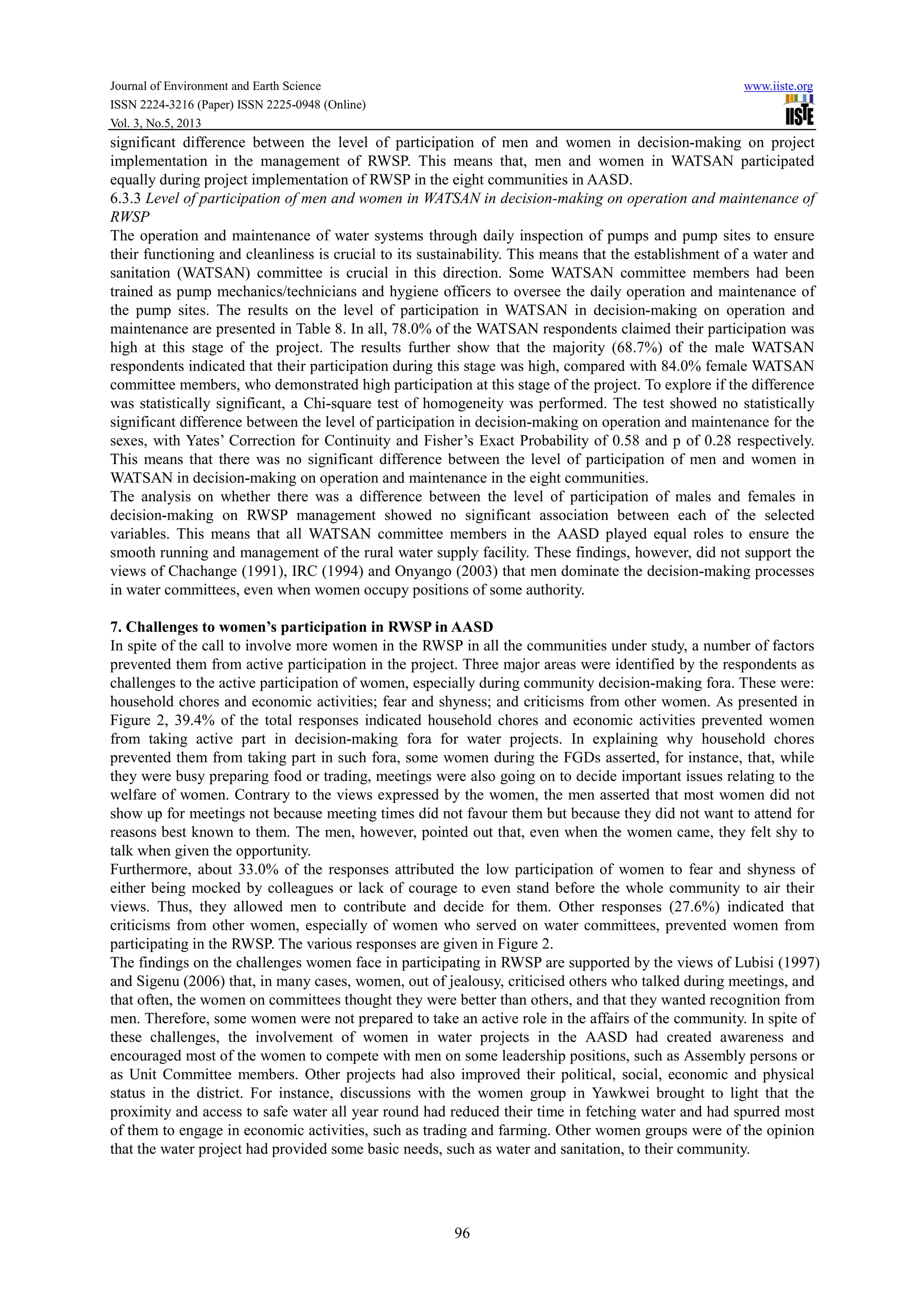 Journal of Environment and Earth Science www.iiste.org
ISSN 2224-3216 (Paper) ISSN 2225-0948 (Online)
Vol. 3, No.5, 2013
96
significant difference between the level of participation of men and women in decision-making on project
implementation in the management of RWSP. This means that, men and women in WATSAN participated
equally during project implementation of RWSP in the eight communities in AASD.
6.3.3 Level of participation of men and women in WATSAN in decision-making on operation and maintenance of
RWSP
The operation and maintenance of water systems through daily inspection of pumps and pump sites to ensure
their functioning and cleanliness is crucial to its sustainability. This means that the establishment of a water and
sanitation (WATSAN) committee is crucial in this direction. Some WATSAN committee members had been
trained as pump mechanics/technicians and hygiene officers to oversee the daily operation and maintenance of
the pump sites. The results on the level of participation in WATSAN in decision-making on operation and
maintenance are presented in Table 8. In all, 78.0% of the WATSAN respondents claimed their participation was
high at this stage of the project. The results further show that the majority (68.7%) of the male WATSAN
respondents indicated that their participation during this stage was high, compared with 84.0% female WATSAN
committee members, who demonstrated high participation at this stage of the project. To explore if the difference
was statistically significant, a Chi-square test of homogeneity was performed. The test showed no statistically
significant difference between the level of participation in decision-making on operation and maintenance for the
sexes, with Yates’ Correction for Continuity and Fisher’s Exact Probability of 0.58 and p of 0.28 respectively.
This means that there was no significant difference between the level of participation of men and women in
WATSAN in decision-making on operation and maintenance in the eight communities.
The analysis on whether there was a difference between the level of participation of males and females in
decision-making on RWSP management showed no significant association between each of the selected
variables. This means that all WATSAN committee members in the AASD played equal roles to ensure the
smooth running and management of the rural water supply facility. These findings, however, did not support the
views of Chachange (1991), IRC (1994) and Onyango (2003) that men dominate the decision-making processes
in water committees, even when women occupy positions of some authority.
7. Challenges to women’s participation in RWSP in AASD
In spite of the call to involve more women in the RWSP in all the communities under study, a number of factors
prevented them from active participation in the project. Three major areas were identified by the respondents as
challenges to the active participation of women, especially during community decision-making fora. These were:
household chores and economic activities; fear and shyness; and criticisms from other women. As presented in
Figure 2, 39.4% of the total responses indicated household chores and economic activities prevented women
from taking active part in decision-making fora for water projects. In explaining why household chores
prevented them from taking part in such fora, some women during the FGDs asserted, for instance, that, while
they were busy preparing food or trading, meetings were also going on to decide important issues relating to the
welfare of women. Contrary to the views expressed by the women, the men asserted that most women did not
show up for meetings not because meeting times did not favour them but because they did not want to attend for
reasons best known to them. The men, however, pointed out that, even when the women came, they felt shy to
talk when given the opportunity.
Furthermore, about 33.0% of the responses attributed the low participation of women to fear and shyness of
either being mocked by colleagues or lack of courage to even stand before the whole community to air their
views. Thus, they allowed men to contribute and decide for them. Other responses (27.6%) indicated that
criticisms from other women, especially of women who served on water committees, prevented women from
participating in the RWSP. The various responses are given in Figure 2.
The findings on the challenges women face in participating in RWSP are supported by the views of Lubisi (1997)
and Sigenu (2006) that, in many cases, women, out of jealousy, criticised others who talked during meetings, and
that often, the women on committees thought they were better than others, and that they wanted recognition from
men. Therefore, some women were not prepared to take an active role in the affairs of the community. In spite of
these challenges, the involvement of women in water projects in the AASD had created awareness and
encouraged most of the women to compete with men on some leadership positions, such as Assembly persons or
as Unit Committee members. Other projects had also improved their political, social, economic and physical
status in the district. For instance, discussions with the women group in Yawkwei brought to light that the
proximity and access to safe water all year round had reduced their time in fetching water and had spurred most
of them to engage in economic activities, such as trading and farming. Other women groups were of the opinion
that the water project had provided some basic needs, such as water and sanitation, to their community.
 