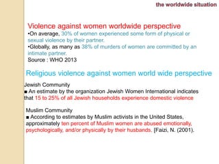 Violence against women worldwide perspective 
•On average, 30% of women experienced some form of physical or 
sexual violence by their partner. 
•Globally, as many as 38% of murders of women are committed by an 
intimate partner. 
Source : WHO 2013 
Religious violence against women world wide perspective 
Jewish Community 
■ An estimate by the organization Jewish Women International indicates 
that 15 to 25% of all Jewish households experience domestic violence 
Muslim Community 
■ According to estimates by Muslim activists in the United States, 
approximately ten percent of Muslim women are abused emotionally, 
psychologically, and/or physically by their husbands. [Faizi, N. (2001). 
 