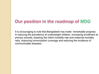 It is encouraging to note that Bangladesh has made remarkable progress 
in reducing the prevalence of underweight children, increasing enrollment at 
primary schools, lowering the infant mortality rate and maternal mortality 
ratio, improving immunization coverage and reducing the incidence of 
communicable diseases. 
 