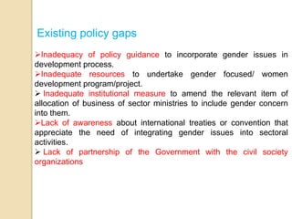 Existing policy gaps 
Inadequacy of policy guidance to incorporate gender issues in 
development process. 
Inadequate resources to undertake gender focused/ women 
development program/project. 
 Inadequate institutional measure to amend the relevant item of 
allocation of business of sector ministries to include gender concern 
into them. 
Lack of awareness about international treaties or convention that 
appreciate the need of integrating gender issues into sectoral 
activities. 
 Lack of partnership of the Government with the civil society 
organizations 
 