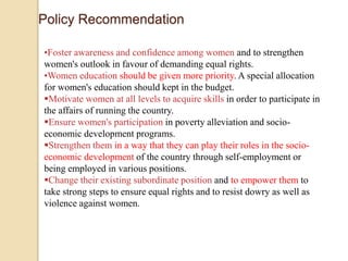 Policy Recommendation 
•Foster awareness and confidence among women and to strengthen 
women's outlook in favour of demanding equal rights. 
•Women education should be given more priority. A special allocation 
for women's education should kept in the budget. 
Motivate women at all levels to acquire skills in order to participate in 
the affairs of running the country. 
Ensure women's participation in poverty alleviation and socio-economic 
development programs. 
Strengthen them in a way that they can play their roles in the socio-economic 
development of the country through self-employment or 
being employed in various positions. 
Change their existing subordinate position and to empower them to 
take strong steps to ensure equal rights and to resist dowry as well as 
violence against women. 
 
