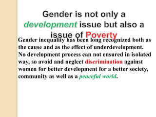 Gender inequality has been long recognized both as 
the cause and as the effect of underdevelopment. 
No development process can not ensured in isolated 
way, so avoid and neglect discrimination against 
women for better development for a better society, 
community as well as a peaceful world. 
 