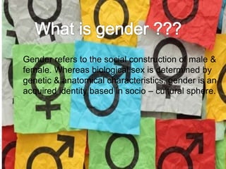 Gender refers to the social construction of male & 
female. Whereas biological sex is determined by 
genetic & anatomical characteristics, gender is an 
acquired identity based in socio – cultural sphere. 
 