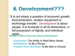 “It is not simply a question of economic growth, 
food production, modern equipment or 
technology transfer. Development is about 
people. It is humanity in all its dimensions, in 
full possession of dignity, and individual 
rights… 
Michael P. Todaro’s three Core Values of Development 
Sustenance: The Ability to Meet Basic Needs 
Self-Esteem: To Be a Person 
Freedom from Servitude: To Be Able to Choose 
 