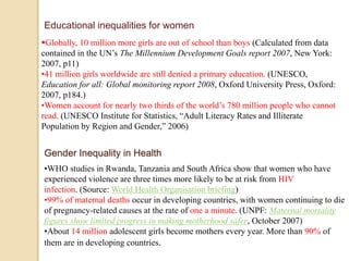 Educational inequalities for women 
Globally, 10 million more girls are out of school than boys (Calculated from data 
contained in the UN’s The Millennium Development Goals report 2007, New York: 
2007, p11) 
•41 million girls worldwide are still denied a primary education. (UNESCO, 
Education for all: Global monitoring report 2008, Oxford University Press, Oxford: 
2007, p184.) 
•Women account for nearly two thirds of the world’s 780 million people who cannot 
read. (UNESCO Institute for Statistics, “Adult Literacy Rates and Illiterate 
Population by Region and Gender,” 2006) 
Gender Inequality in Health 
•WHO studies in Rwanda, Tanzania and South Africa show that women who have 
experienced violence are three times more likely to be at risk from HIV 
infection. (Source: World Health Organisation briefing) 
•99% of maternal deaths occur in developing countries, with women continuing to die 
of pregnancy-related causes at the rate of one a minute. (UNPF: Maternal mortality 
figures show limited progress in making motherhood safer, October 2007) 
•About 14 million adolescent girls become mothers every year. More than 90% of 
them are in developing countries. 
 
