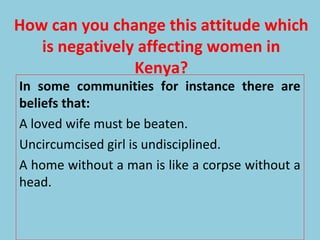 How can you change this attitude which
is negatively affecting women in
Kenya?
In some communities for instance there are
beliefs that:
A loved wife must be beaten.
Uncircumcised girl is undisciplined.
A home without a man is like a corpse without a
head.
 