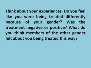 Think about your experiences. Do you feel
like you were being treated differently
because of your gender? Was the
treatment negative or positive? What do
you think members of the other gender
felt about you being treated this way?
 