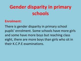 Gender disparity in primary
schools
Enrolment:
There is gender disparity in primary school
pupils’ enrolment. Some schools have more girls
and some have more boys but reaching class
eight, there are more boys than girls who sit in
their K.C.P.E examinations.
 