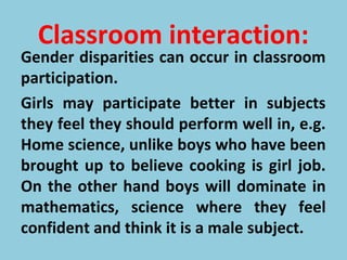 Classroom interaction:
Gender disparities can occur in classroom
participation.
Girls may participate better in subjects
they feel they should perform well in, e.g.
Home science, unlike boys who have been
brought up to believe cooking is girl job.
On the other hand boys will dominate in
mathematics, science where they feel
confident and think it is a male subject.
 
