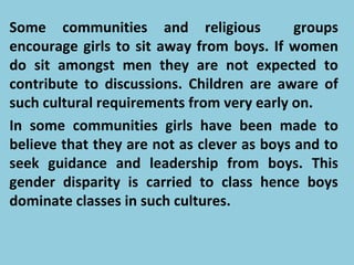 Some communities and religious groups
encourage girls to sit away from boys. If women
do sit amongst men they are not expected to
contribute to discussions. Children are aware of
such cultural requirements from very early on.
In some communities girls have been made to
believe that they are not as clever as boys and to
seek guidance and leadership from boys. This
gender disparity is carried to class hence boys
dominate classes in such cultures.
 