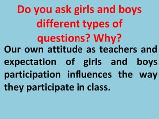 Do you ask girls and boys
different types of
questions? Why?
Our own attitude as teachers and
expectation of girls and boys
participation influences the way
they participate in class.
 