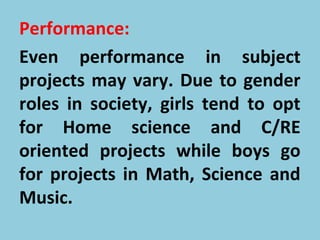 Performance:
Even performance in subject
projects may vary. Due to gender
roles in society, girls tend to opt
for Home science and C/RE
oriented projects while boys go
for projects in Math, Science and
Music.
 