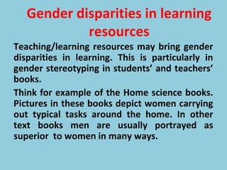 Gender disparities in learning
resources
Teaching/learning resources may bring gender
disparities in learning. This is particularly in
gender stereotyping in students’ and teachers’
books.
Think for example of the Home science books.
Pictures in these books depict women carrying
out typical tasks around the home. In other
text books men are usually portrayed as
superior to women in many ways.
 