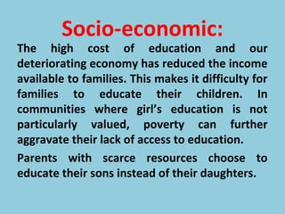 Socio-economic:
The high cost of education and our
deteriorating economy has reduced the income
available to families. This makes it difficulty for
families to educate their children. In
communities where girl’s education is not
particularly valued, poverty can further
aggravate their lack of access to education.
Parents with scarce resources choose to
educate their sons instead of their daughters.
 