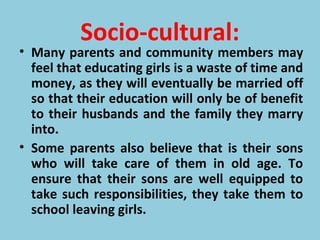Socio-cultural:
• Many parents and community members may
feel that educating girls is a waste of time and
money, as they will eventually be married off
so that their education will only be of benefit
to their husbands and the family they marry
into.
• Some parents also believe that is their sons
who will take care of them in old age. To
ensure that their sons are well equipped to
take such responsibilities, they take them to
school leaving girls.
 