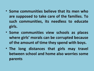 • Some communities believe that its men who
are supposed to take care of the families. To
such communities, its needless to educate
girls.
• Some communities view schools as places
where girls’ morals can be corrupted because
of the amount of time they spend with boys.
• The long distances that girls may travel
between school and home also worries some
parents
 