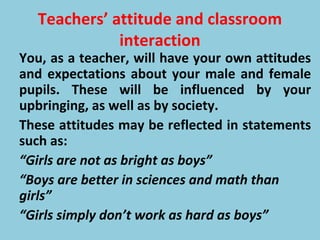 Teachers’ attitude and classroom
interaction
You, as a teacher, will have your own attitudes
and expectations about your male and female
pupils. These will be influenced by your
upbringing, as well as by society.
These attitudes may be reflected in statements
such as:
“Girls are not as bright as boys”
“Boys are better in sciences and math than
girls”
“Girls simply don’t work as hard as boys”
 