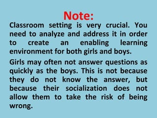 Note:
Classroom setting is very crucial. You
need to analyze and address it in order
to create an enabling learning
environment for both girls and boys.
Girls may often not answer questions as
quickly as the boys. This is not because
they do not know the answer, but
because their socialization does not
allow them to take the risk of being
wrong.
 