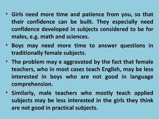 • Girls need more time and patience from you, so that
their confidence can be built. They especially need
confidence developed in subjects considered to be for
males, e.g. math and sciences.
• Boys may need more time to answer questions in
traditionally female subjects.
• The problem may e aggravated by the fact that female
teachers, who in most cases teach English, may be less
interested in boys who are not good in language
comprehension.
• Similarly, male teachers who mostly teach applied
subjects may be less interested in the girls they think
are not good in practical subjects.
 