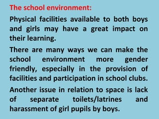 The school environment:
Physical facilities available to both boys
and girls may have a great impact on
their learning.
There are many ways we can make the
school environment more gender
friendly, especially in the provision of
facilities and participation in school clubs.
Another issue in relation to space is lack
of separate toilets/latrines and
harassment of girl pupils by boys.
 