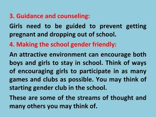 3. Guidance and counseling:
Girls need to be guided to prevent getting
pregnant and dropping out of school.
4. Making the school gender friendly:
An attractive environment can encourage both
boys and girls to stay in school. Think of ways
of encouraging girls to participate in as many
games and clubs as possible. You may think of
starting gender club in the school.
These are some of the streams of thought and
many others you may think of.
 