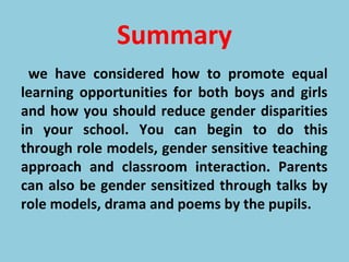 Summary
we have considered how to promote equal
learning opportunities for both boys and girls
and how you should reduce gender disparities
in your school. You can begin to do this
through role models, gender sensitive teaching
approach and classroom interaction. Parents
can also be gender sensitized through talks by
role models, drama and poems by the pupils.
 