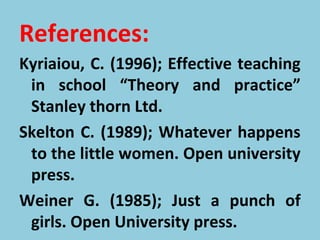 References:
Kyriaiou, C. (1996); Effective teaching
in school “Theory and practice”
Stanley thorn Ltd.
Skelton C. (1989); Whatever happens
to the little women. Open university
press.
Weiner G. (1985); Just a punch of
girls. Open University press.
 