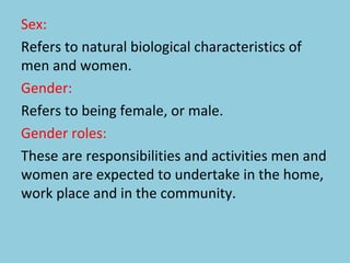 Sex:
Refers to natural biological characteristics of
men and women.
Gender:
Refers to being female, or male.
Gender roles:
These are responsibilities and activities men and
women are expected to undertake in the home,
work place and in the community.
 