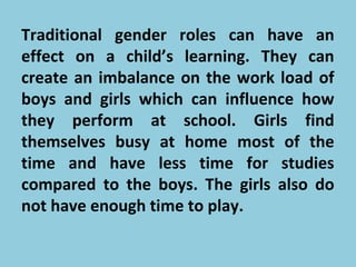 Traditional gender roles can have an
effect on a child’s learning. They can
create an imbalance on the work load of
boys and girls which can influence how
they perform at school. Girls find
themselves busy at home most of the
time and have less time for studies
compared to the boys. The girls also do
not have enough time to play.
 
