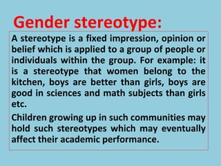 Gender stereotype:
A stereotype is a fixed impression, opinion or
belief which is applied to a group of people or
individuals within the group. For example: it
is a stereotype that women belong to the
kitchen, boys are better than girls, boys are
good in sciences and math subjects than girls
etc.
Children growing up in such communities may
hold such stereotypes which may eventually
affect their academic performance.
 