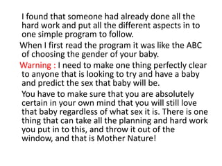     I found that someone had already done all the hard work and put all the different aspects in to one simple program to follow.   When I first read the program it was like the ABC of choosing the gender of your baby.   Warning : I need to make one thing perfectly clear to anyone that is looking to try and have a baby and predict the sex that baby will be.    You have to make sure that you are absolutely certain in your own mind that you will still love that baby regardless of what sex it is. There is one thing that can take all the planning and hard work you put in to this, and throw it out of the window, and that is Mother Nature! 