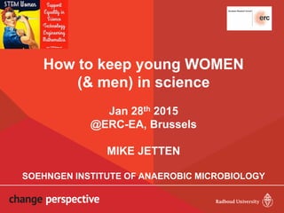 How to keep young WOMEN
(& men) in science
Jan 28th 2015
@ERC-EA, Brussels
MIKE JETTEN
SOEHNGEN INSTITUTE OF ANAEROBIC MICROBIOLOGY
 