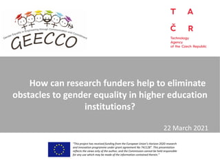 How can research funders help to eliminate
obstacles to gender equality in higher education
institutions?
“This project has received funding from the European Union’s Horizon 2020 research
and innovation programme under grant agreement No 741128”. This presentation
reflects the views only of the author, and the Commission cannot be held responsible
for any use which may be made of the information contained therein.”
22 March 2021
 