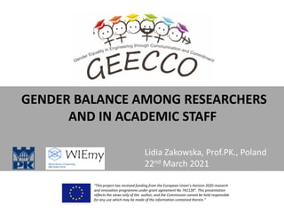 GENDER BALANCE AMONG RESEARCHERS
AND IN ACADEMIC STAFF
“This project has received funding from the European Union’s Horizon 2020 research
and innovation programme under grant agreement No 741128”. This presentation
reflects the views only of the author, and the Commission cannot be held responsible
for any use which may be made of the information contained therein.”
Lidia Zakowska, Prof.PK., Poland
22nd March 2021
 