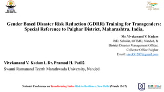 Gender Based Disaster Risk Reduction (GDRR) Training for Transgenders:
Special Reference to Palghar District, Maharashtra, India.
Mr. Vivekanand V. Kadam
PhD. Scholar, SRTMU, Nanded, &
District Disaster Management Officer,
Collector Office Palghar
Email: vivek91587@gmail.com
Vivekanand V. Kadam1, Dr. Pramod H. Patil2
Swami Ramanand Teerth Marathwada University, Nanded
National Conference on Transforming India- Risk to Resilience, New Delhi (March 15-17)
 
