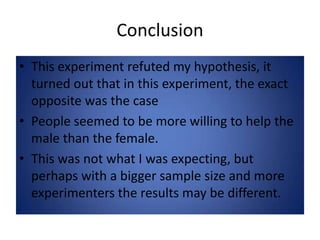 ConclusionThis experiment refuted my hypothesis, it turned out that in this experiment, the exact opposite was the casePeople seemed to be more willing to help the male than the female.This was not what I was expecting, but perhaps with a bigger sample size and more experimenters the results may be different.