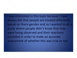 I was interested in this topic because I have always felt that people are treated differently based on there gender and so I wanted to do a study where people didn’t know that they were being observed and their reactions recorded in order to make an accurate assessment of whether this was true or not.