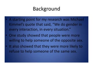 BackgroundA starting point for my research was Michael Kimmel’s quote that said, “We do gender in every interaction, in every situation.”One study showed that people were more willing to help someone of the opposite sex.It also showed that they were more likely to refuse to help someone of the same sex.