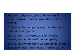 Another study was trying to determine if empathy towards others was influenced by gender.They found that empathy was more based on situations than gender.In situations that were social or involved threats, women showed more empathyIn situations where there was accidental property damage or loss, men showed more empathy.