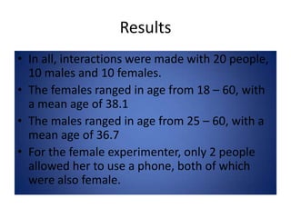 ResultsIn all, interactions were made with 20 people, 10 males and 10 females.The females ranged in age from 18 – 60, with a mean age of 38.1The males ranged in age from 25 – 60, with a mean age of 36.7For the female experimenter, only 2 people allowed her to use a phone, both of which were also female.
