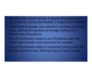 For the male experimenter, 4 people allowed him to use a phone, evenly distributed, 2 males and 2 females.Some body language was reported including suspicious looks, patting the pockets as though looking for a phone and a few glares.One of the female subjects was flirtatious with the male experimenter and requested his number.One of the female subjects expressed concern for the female experimenter, offering help if it was needed.