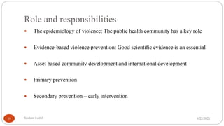 Role and responsibilities
 The epidemiology of violence: The public health community has a key role
 Evidence-based violence prevention: Good scientific evidence is an essential
 Asset based community development and international development
 Primary prevention
 Secondary prevention – early intervention
6/22/2021
Sushant Luitel
10
 