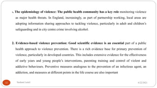 1. The epidemiology of violence: The public health community has a key role monitoring violence
as major health threats. In England, increasingly, as part of partnership working, local areas are
adopting information sharing approaches to tackling violence, particularly in adult and children’s
safeguarding and in city centre crime involving alcohol.
2. Evidence-based violence prevention: Good scientific evidence is an essential part of a public
health approach to violence prevention. There is a rich evidence base for primary prevention of
violence, particularly in developed countries. This includes extensive evidence for the effectiveness
of early years and young people’s interventions, parenting training and control of violent and
addictive behaviours. Preventive measures analogous to the prevention of an infectious agent, an
addiction, and measures at different points in the life course are also important
6/22/2021
Sushant Luitel
12
 