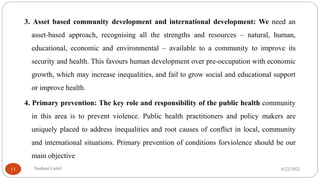 3. Asset based community development and international development: We need an
asset-based approach, recognising all the strengths and resources – natural, human,
educational, economic and environmental – available to a community to improve its
security and health. This favours human development over pre-occupation with economic
growth, which may increase inequalities, and fail to grow social and educational support
or improve health.
4. Primary prevention: The key role and responsibility of the public health community
in this area is to prevent violence. Public health practitioners and policy makers are
uniquely placed to address inequalities and root causes of conflict in local, community
and international situations. Primary prevention of conditions forviolence should be our
main objective
6/22/2021
Sushant Luitel
13
 