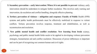 5. Secondary prevention – early intervention: Where it is not possible to prevent violence, early
intervention should be undertaken to mitigate further escalation. This involves early warning and
intervention, de-escalation and conflict handling, alongside effective planning.
6. Tertiary prevention of violence – mitigation and response: Faculty of Public Health (FPH)
systems and public health professionals must be effectively mobilized in response to violent
conflicts. Tertiary prevention involves response, treatment and rehabilitation, as well as
reconstruction and resolution.
7. New public mental health and conflict resolution: New learning from brain science,
psychology and public mental health fields needs to be applied in developing violence prevention
strategies, humanitarian aid and conflict resolution. Discussion of power differences is important
and can be part of recognising our common human and civil rights.
6/22/2021
Sushant Luitel
14
 