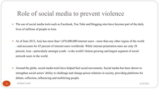 Role of social media to prevent violence
 The use of social media tools such as Facebook, You Tube and blogging sites have become part of the daily
lives of millions of people in Asia.
 As of June 2012, Asia has more than 1,076,000,000 internet users - more than any other region of the world
- and accounts for 45 percent of internet users worldwide. While internet penetration rates are only 28
percent, Asia - particularly amongst youth - is the world’s fastest growing and largest segment of social
network users in the world.
 Around the globe, social media tools have helped fuel social movements. Social media has been shown to
strengthen social actors’ ability to challenge and change power relations in society, providing platforms for
debate, reflection, influencing and mobilizing people.
6/22/2021
Sushant Luitel
16
 