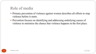 Role of media
 Primary prevention of violence against women describes all efforts to stop
violence before it starts.
 Prevention focuses on identifying and addressing underlying causes of
violence to minimize the chance that violence happens in the first place.
6/22/2021
Sushant Luitel
17
 