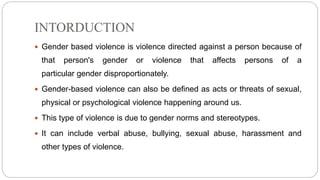 INTORDUCTION
 Gender based violence is violence directed against a person because of
that person's gender or violence that affects persons of a
particular gender disproportionately.
 Gender-based violence can also be defined as acts or threats of sexual,
physical or psychological violence happening around us.
 This type of violence is due to gender norms and stereotypes.
 It can include verbal abuse, bullying, sexual abuse, harassment and
other types of violence.
 