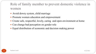 Role of family member to prevent domestic violence in
women
 Avoid dowry system, child marriage
 Promote women education and empowerment
 Create safe, respectful, lovely, caring and open environment at home
 Can change bad perception on gender role
 Equal distribution of economic and decision making power
6/22/2021
Sushant Luitel
20
 